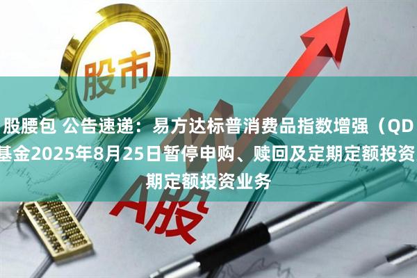 股腰包 公告速递：易方达标普消费品指数增强（QDII）基金2025年8月25日暂停申购、赎回及定期定额投资业务