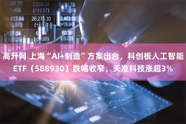 高升网 上海“AI+制造”方案出台，科创板人工智能ETF（588930）跌幅收窄，天准科技涨超3%
