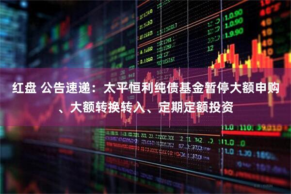 红盘 公告速递：太平恒利纯债基金暂停大额申购、大额转换转入、定期定额投资