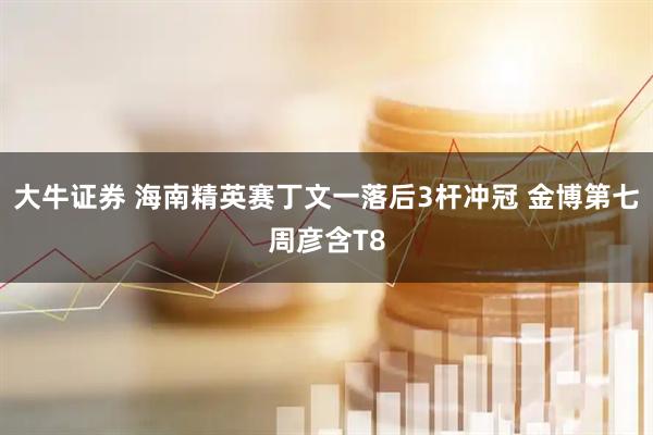 大牛证券 海南精英赛丁文一落后3杆冲冠 金博第七周彦含T8