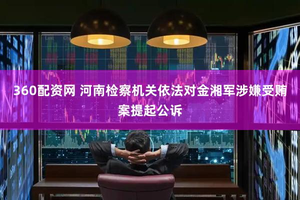 360配资网 河南检察机关依法对金湘军涉嫌受贿案提起公诉