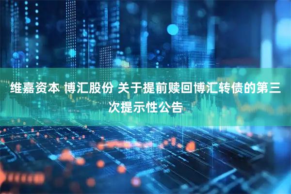 维嘉资本 博汇股份 关于提前赎回博汇转债的第三次提示性公告