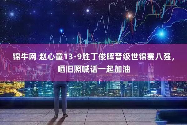 锦牛网 赵心童13-9胜丁俊晖晋级世锦赛八强，晒旧照喊话一起加油