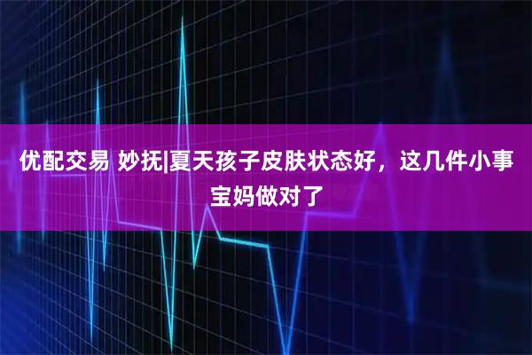 优配交易 妙抚|夏天孩子皮肤状态好，这几件小事宝妈做对了