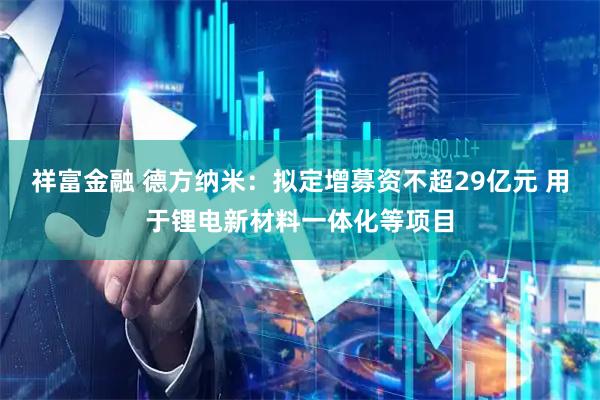 祥富金融 德方纳米：拟定增募资不超29亿元 用于锂电新材料一体化等项目