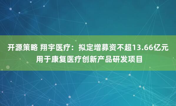 开源策略 翔宇医疗：拟定增募资不超13.66亿元 用于康复医疗创新产品研发项目
