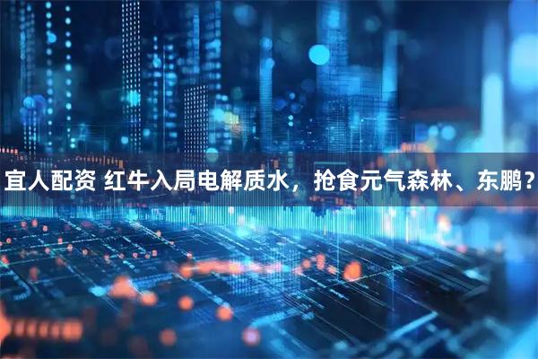 宜人配资 红牛入局电解质水，抢食元气森林、东鹏？