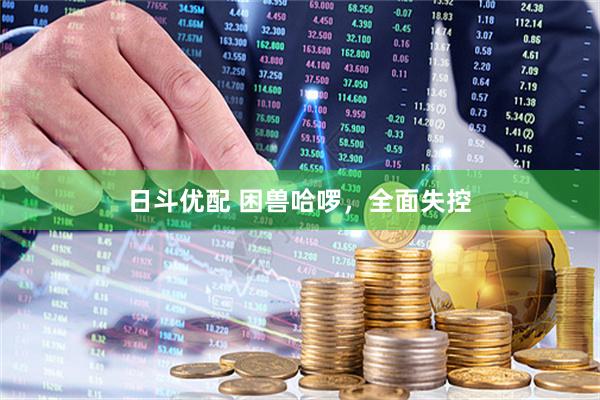 日斗优配 困兽哈啰，全面失控