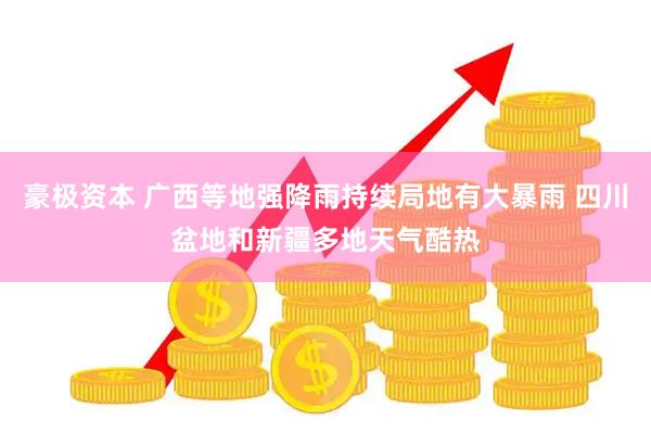 豪极资本 广西等地强降雨持续局地有大暴雨 四川盆地和新疆多地天气酷热
