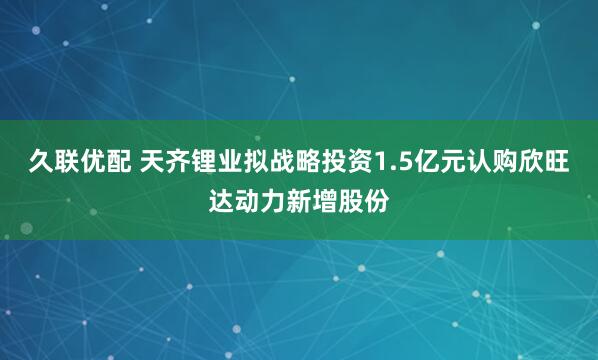 久联优配 天齐锂业拟战略投资1.5亿元认购欣旺达动力新增股份