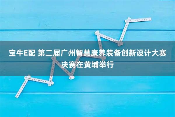 宝牛E配 第二届广州智慧康养装备创新设计大赛决赛在黄埔举行