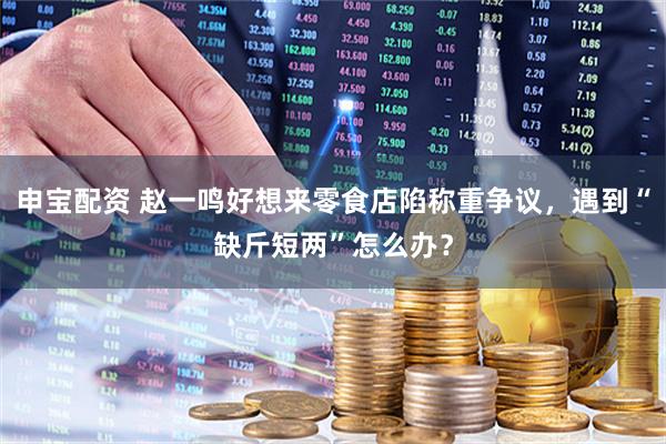 申宝配资 赵一鸣好想来零食店陷称重争议，遇到“缺斤短两”怎么办？