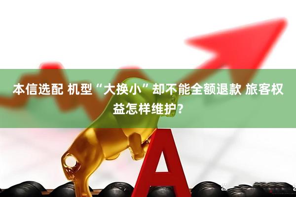 本信选配 机型“大换小”却不能全额退款 旅客权益怎样维护？