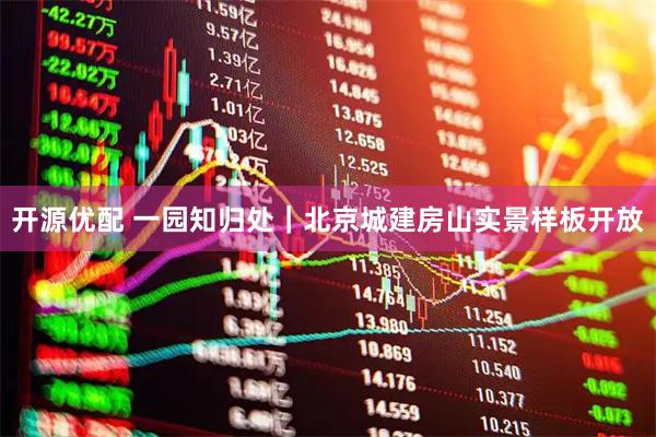 开源优配 一园知归处｜北京城建房山实景样板开放