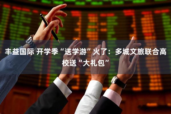 丰益国际 开学季“送学游”火了：多城文旅联合高校送“大礼包”