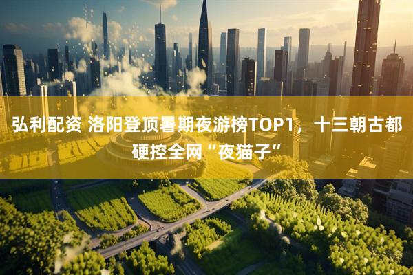 弘利配资 洛阳登顶暑期夜游榜TOP1，十三朝古都硬控全网“夜猫子”